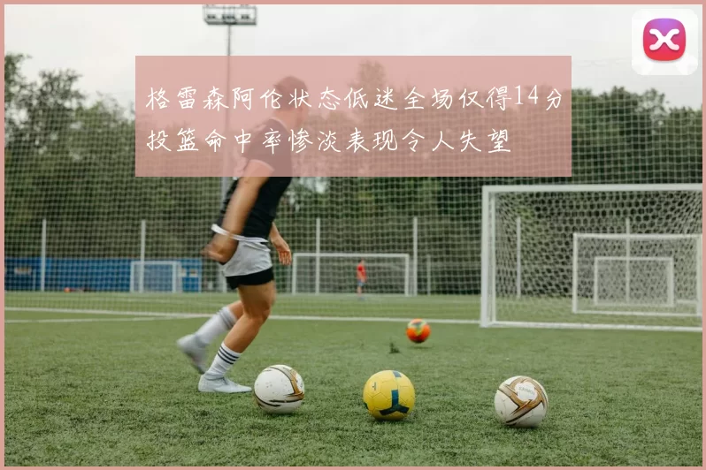 格雷森阿伦状态低迷全场仅得14分投篮命中率惨淡表现令人失望