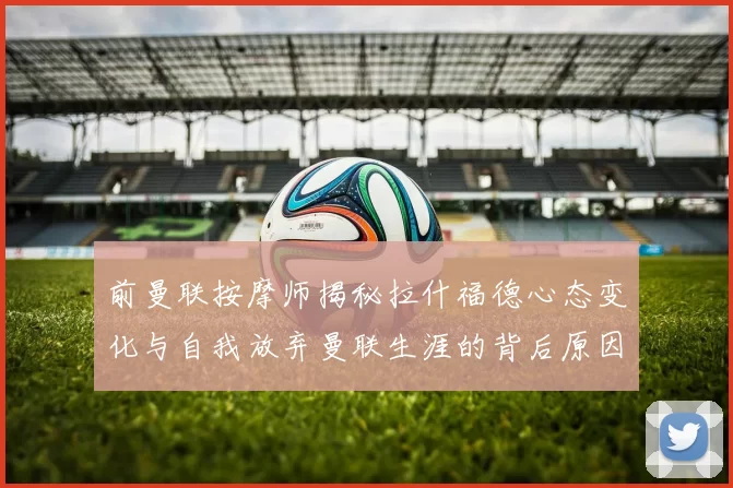 前曼联按摩师揭秘拉什福德心态变化与自我放弃曼联生涯的背后原因
