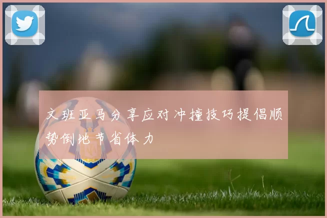 文班亚马分享应对冲撞技巧提倡顺势倒地节省体力