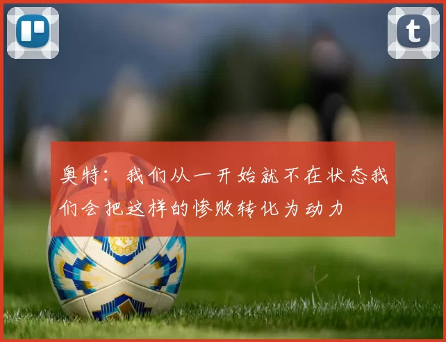 奥特：我们从一开始就不在状态我们会把这样的惨败转化为动力