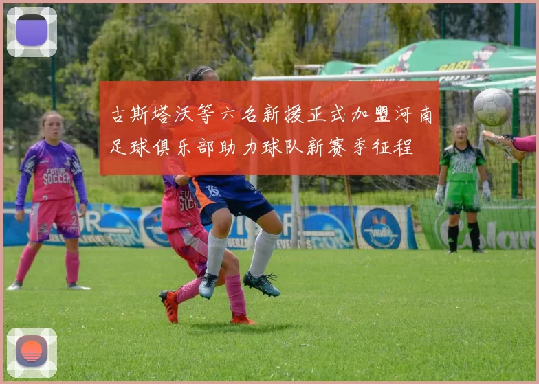 古斯塔沃等六名新援正式加盟河南足球俱乐部助力球队新赛季征程