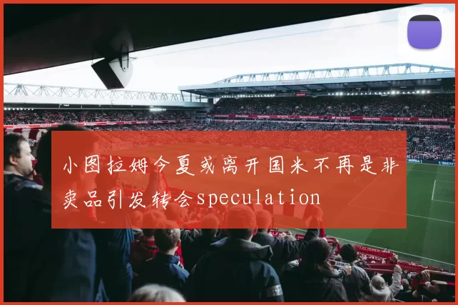 小图拉姆今夏或离开国米不再是非卖品引发转会speculation