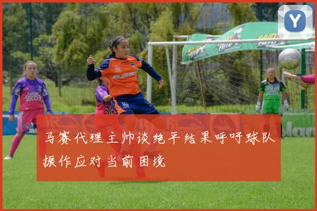 马赛代理主帅谈绝平结果呼吁球队振作应对当前困境