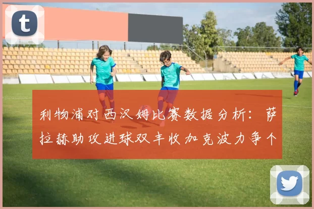 利物浦对西汉姆比赛数据分析：萨拉赫助攻进球双丰收加克波力争个人职业生涯50球