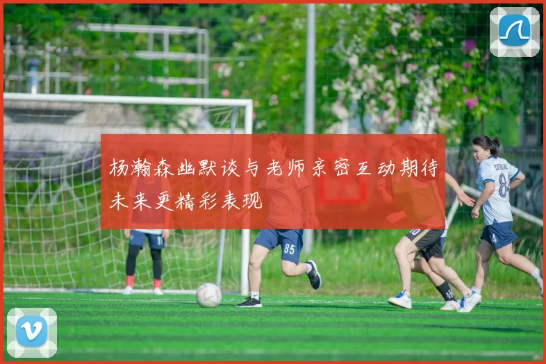 杨瀚森幽默谈与老师亲密互动期待未来更精彩表现