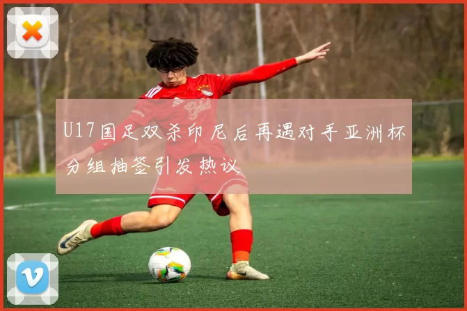 U17国足双杀印尼后再遇对手亚洲杯分组抽签引发热议