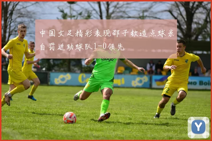 中国女足精彩表现邵子钦造点球亲自罚进助球队1-0领先