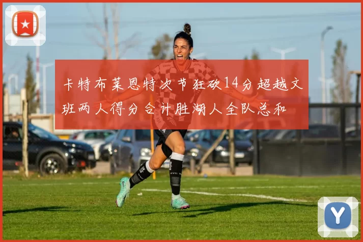 卡特布莱恩特次节狂砍14分超越文班两人得分合计胜湖人全队总和