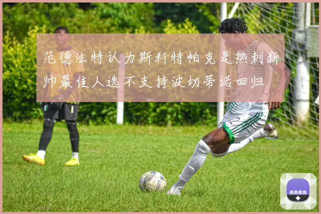 范德法特认为斯科特帕克是热刺新帅最佳人选不支持波切蒂诺回归