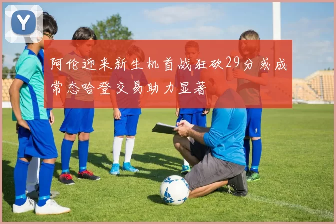 阿伦迎来新生机首战狂砍29分或成常态哈登交易助力显著