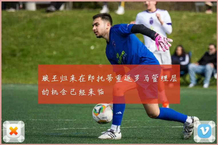 狼王归来在即托蒂重返罗马管理层的机会已经来临