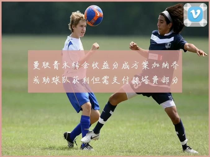 曼联青木转会收益分成方案加纳乔或助球队获利但需支付赫塔费部分收益