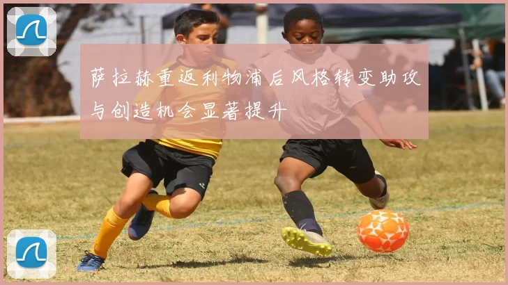 萨拉赫重返利物浦后风格转变助攻与创造机会显著提升
