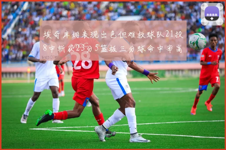 埃奇库姆表现出色但难救球队21投8中斩获23分5篮板三分球命中率高达45