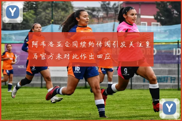 阿韦洛亚合同续约传闻引发关注皇马官方未对此作出回应