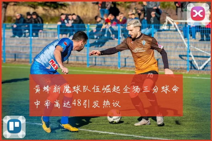 黄蜂新魔球队伍崛起全场三分球命中率高达48引发热议