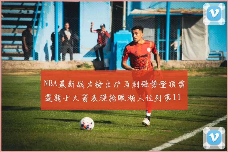 NBA最新战力榜出炉马刺强势登顶雷霆骑士火箭表现抢眼湖人位列第11
