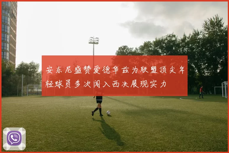 安东尼盛赞爱德华兹为联盟顶尖年轻球员多次闯入西决展现实力