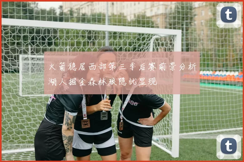 火箭稳居西部第三季后赛前景分析湖人掘金森林狼隐忧显现