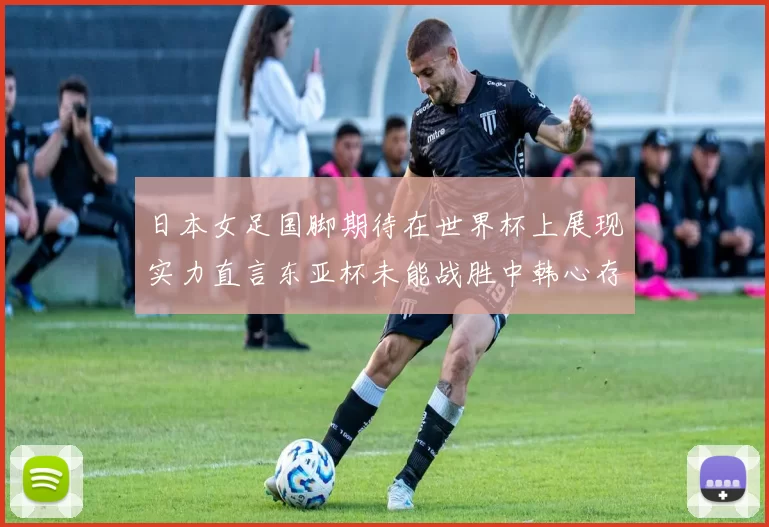 日本女足国脚期待在世界杯上展现实力直言东亚杯未能战胜中韩心存不甘