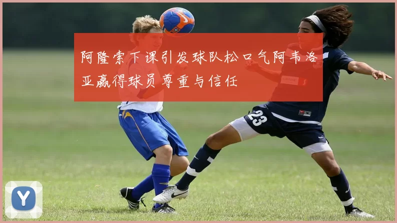 阿隆索下课引发球队松口气阿韦洛亚赢得球员尊重与信任