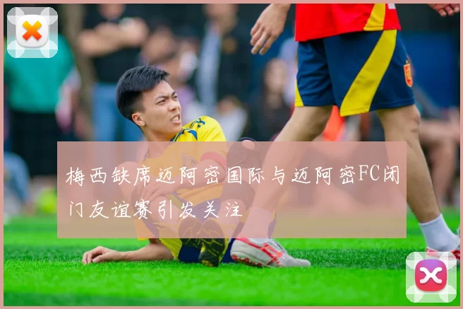 梅西缺席迈阿密国际与迈阿密FC闭门友谊赛引发关注