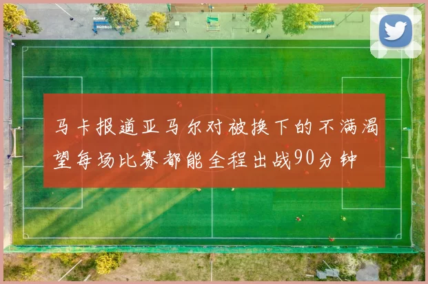 马卡报道亚马尔对被换下的不满渴望每场比赛都能全程出战90分钟