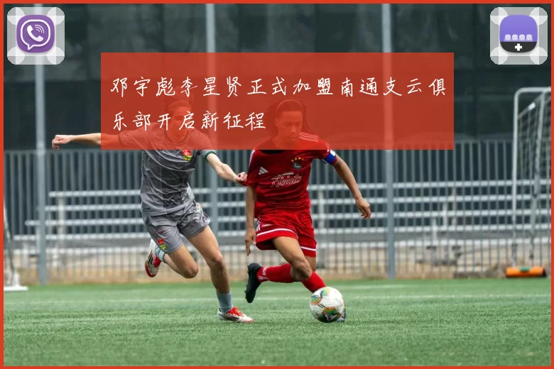 邓宇彪李星贤正式加盟南通支云俱乐部开启新征程