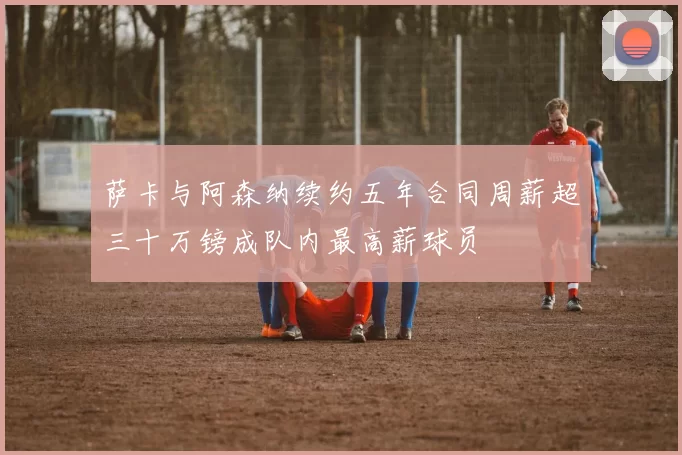 萨卡与阿森纳续约五年合同周薪超三十万镑成队内最高薪球员