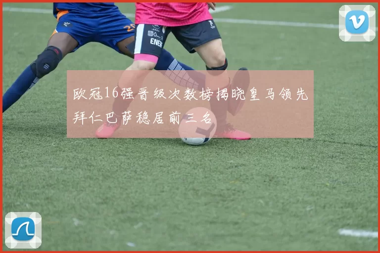 欧冠16强晋级次数榜揭晓皇马领先拜仁巴萨稳居前三名
