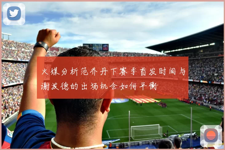 火媒分析范乔丹下赛季首发时间与谢泼德的出场机会如何平衡