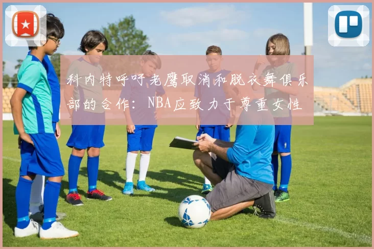 科内特呼吁老鹰取消和脱衣舞俱乐部的合作：NBA应致力于尊重女性