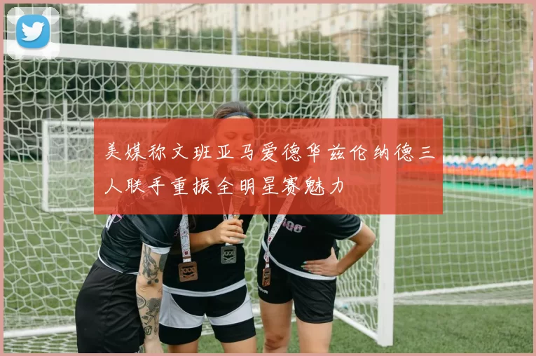 美媒称文班亚马爱德华兹伦纳德三人联手重振全明星赛魅力