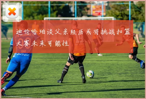 迪伦哈珀谈父亲经历或将挑战扣篮大赛未来可能性