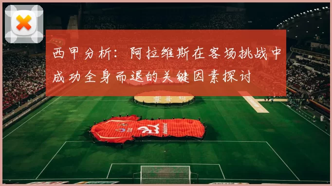 西甲分析：阿拉维斯在客场挑战中成功全身而退的关键因素探讨