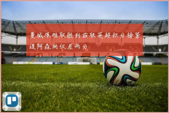 曼城艰难取胜利兹联英超积分榜紧追阿森纳仅差两分