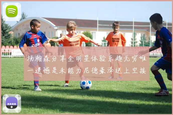 杨瀚森分享全明星体验乐趣无穷唯一遗憾是未能为尼德豪泽送上空接助攻