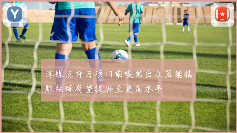 津媒点评万项门前嗅觉出众若能精雕细琢有望提升至更高水平
